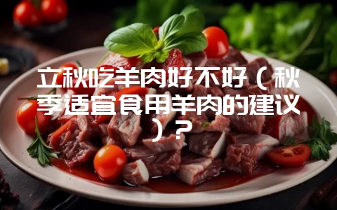 立秋吃羊肉好不好(秋季适宜食用羊肉的建议)?-会东网