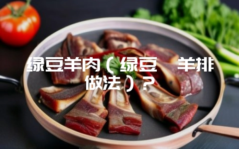 绿豆羊肉（绿豆炖羊排做法）？-会东网