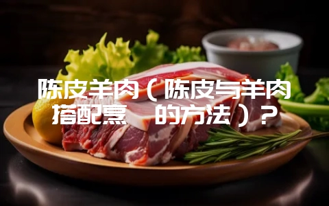 陈皮羊肉(陈皮与羊肉搭配烹饪的方法)?-会东网