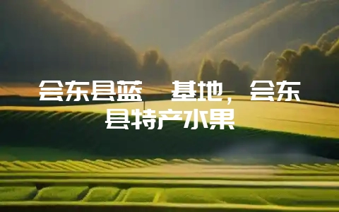 会东县蓝莓基地,会东县特产水果-会东网