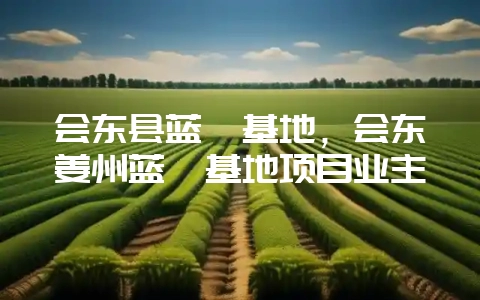 会东县蓝莓基地,会东姜州蓝莓基地项目业主-会东网