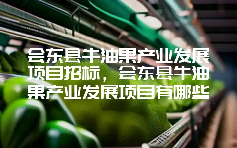 会东县牛油果产业发展项目招标,会东县牛油果产业发展项目有哪些-会东网