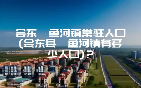 会东鲹鱼河镇常驻人口(会东县鲹鱼河镇有多少人口)?-会东网