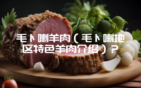 毛卜喇羊肉(毛卜喇地区特色羊肉介绍)?-会东网