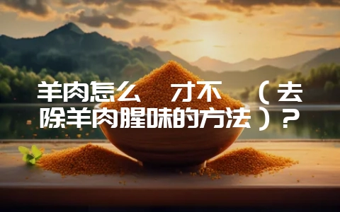 羊肉怎么炖才不膻（去除羊肉腥味的方法）？-会东网