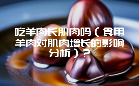 吃羊肉长肌肉吗(食用羊肉对肌肉增长的影响分析)?插图 吃羊肉长肌肉吗(食用羊肉对肌肉增长的影响分析)?插图