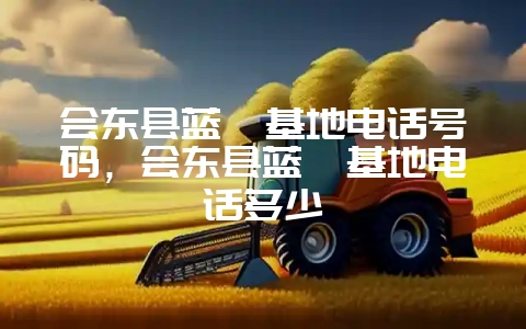 会东县蓝莓基地电话号码,会东县蓝莓基地电话多少-会东网