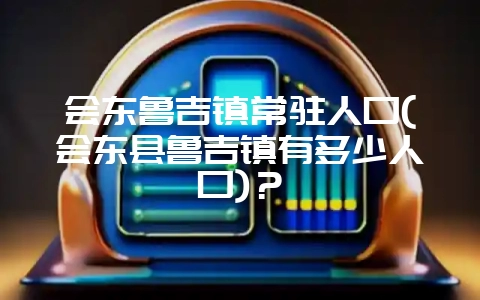 会东鲁吉镇常驻人口(会东县鲁吉镇有多少人口)?-会东网