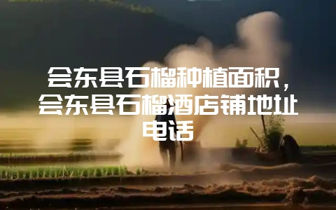 会东县石榴种植面积,会东县石榴酒店铺地址电话-会东网