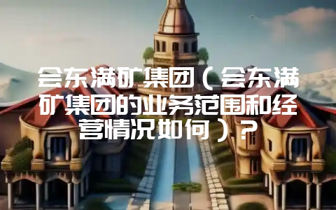 会东满矿集团(会东满矿集团的业务范围和经营情况如何)?插图 会东满矿集团(会东满矿集团的业务范围和经营情况如何)?插图