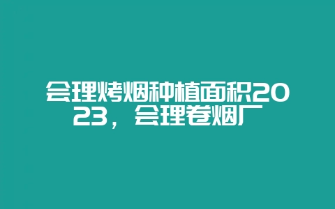 会理烤烟种植面积2023,会理卷烟厂-会东网
