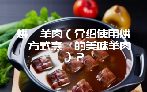 烘焖羊肉（介绍使用烘焖方式烹饪的美味羊肉）？-会东网