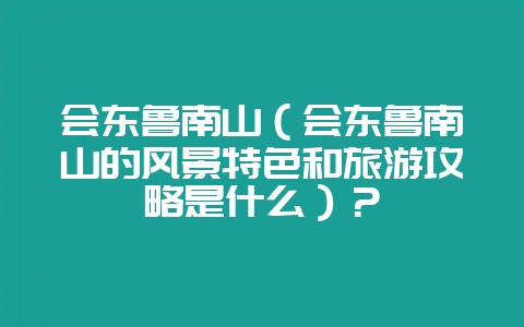 会东鲁南山(会东鲁南山的风景特色和旅游攻略是什么)?-会东网