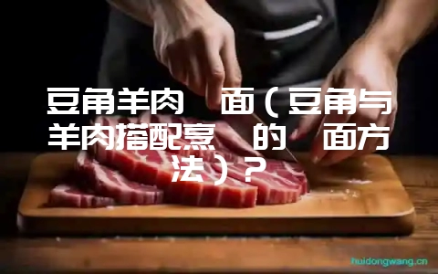 豆角羊肉焖面（豆角与羊肉搭配烹饪的焖面方法）？-会东网