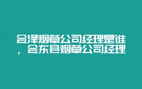 会泽烟草公司经理是谁,会东县烟草公司经理-会东网
