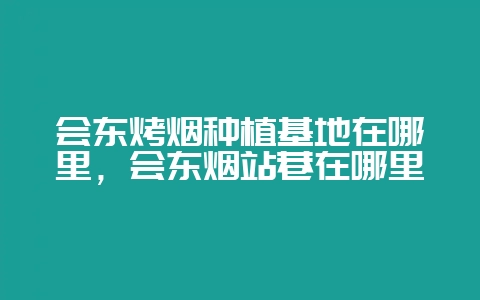 会东烤烟种植基地在哪里,会东烟站巷在哪里-会东网
