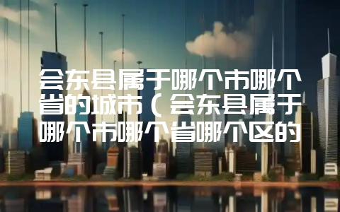 会东县属于哪个市哪个省的城市(会东县属于哪个市哪个省哪个区的)?-会东网