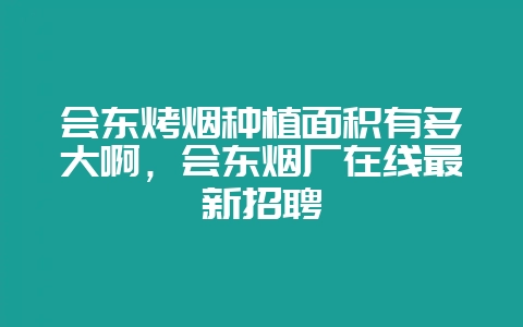 会东烤烟种植面积有多大啊,会东烟厂在线最新招聘-会东网