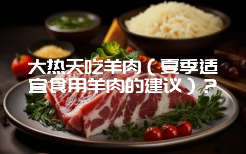 大热天吃羊肉（夏季适宜食用羊肉的建议）？-会东网