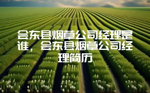 会东县烟草公司经理是谁，会东县烟草公司经理简历-会东网