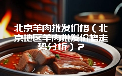 北京羊肉批发价格（北京地区羊肉批发价格走势分析）？-会东网