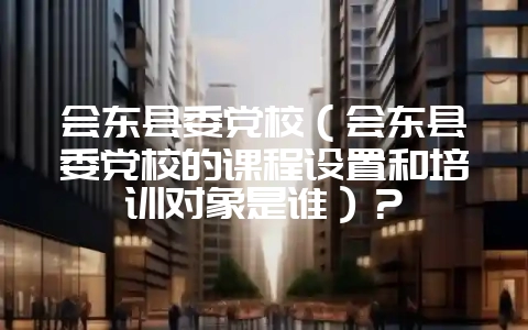 会东县委党校(会东县委党校的课程设置和培训对象是谁)?-会东网