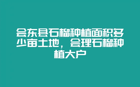会东县石榴种植面积多少亩土地,会理石榴种植大户-会东网