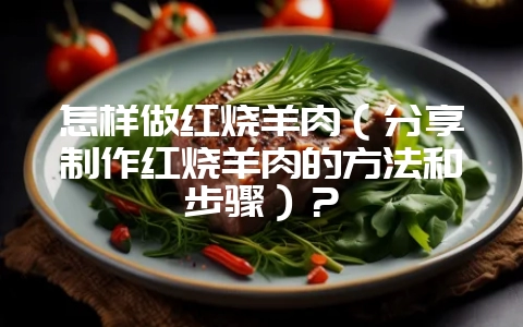 怎样做红烧羊肉(分享制作红烧羊肉的方法和步骤)?-会东网