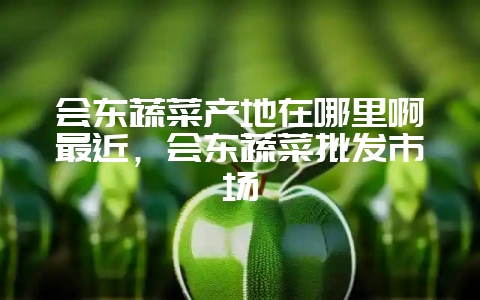 会东蔬菜产地在哪里啊最近,会东蔬菜批发市场-会东网