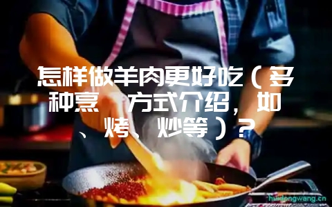 怎样做羊肉更好吃（多种烹饪方式介绍，如炖、烤、炒等）？-会东网