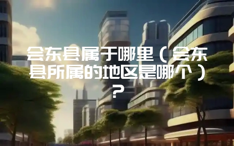 会东县属于哪里(会东县所属的地区是哪个)?-会东网