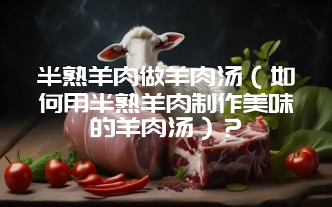 半熟羊肉做羊肉汤(如何用半熟羊肉制作美味的羊肉汤)?-会东网