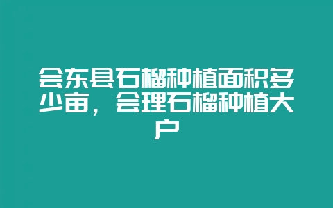 会东县石榴种植面积多少亩，会理石榴种植大户-会东网