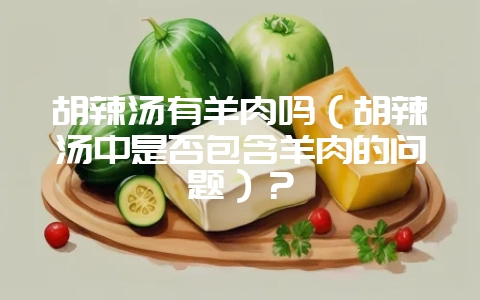 胡辣汤有羊肉吗(胡辣汤中是否包含羊肉的问题)?-会东网