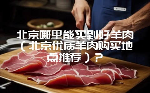 北京哪里能买到好羊肉（北京优质羊肉购买地点推荐）？-会东网