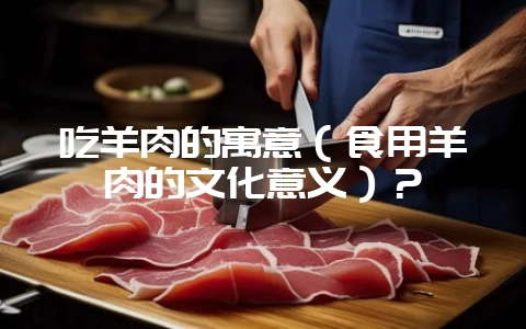 吃羊肉的寓意(食用羊肉的文化意义)?-会东网