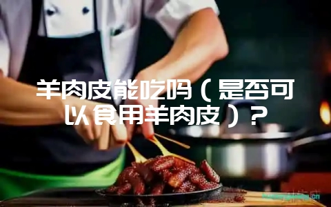 羊肉皮能吃吗（是否可以食用羊肉皮）？-会东网