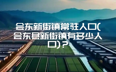 会东新街镇常驻人口(会东县新街镇有多少人口)?-会东网