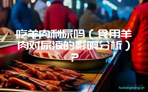 吃羊肉利尿吗（食用羊肉对尿液的影响分析）？-会东网