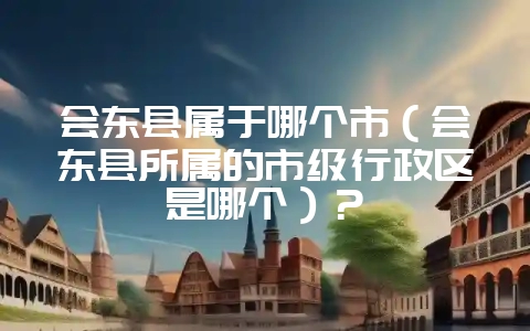 会东县属于哪个市（会东县所属的市级行政区是哪个）？-会东网