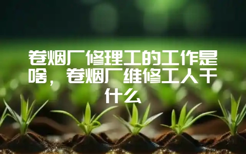 卷烟厂修理工的工作是啥,卷烟厂维修工人干什么-会东网