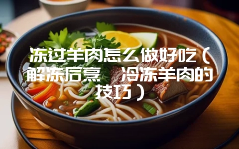 冻过羊肉怎么做好吃（解冻后烹饪冷冻羊肉的技巧）-会东网