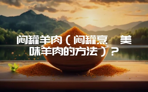 闷罐羊肉（闷罐烹饪美味羊肉的方法）？-会东网