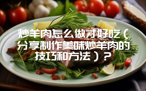 炒羊肉怎么做才好吃（分享制作美味炒羊肉的技巧和方法）？-会东网