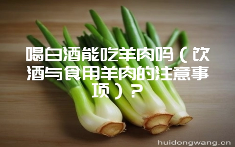 喝白酒能吃羊肉吗(饮酒与食用羊肉的注意事项)?插图 喝白酒能吃羊肉吗(饮酒与食用羊肉的注意事项)?插图