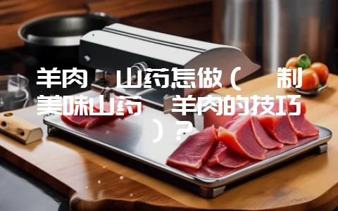 羊肉炖山药怎做（炖制美味山药炖羊肉的技巧）？-会东网