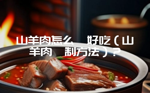 山羊肉怎么炖好吃(山羊肉炖制方法)?-会东网