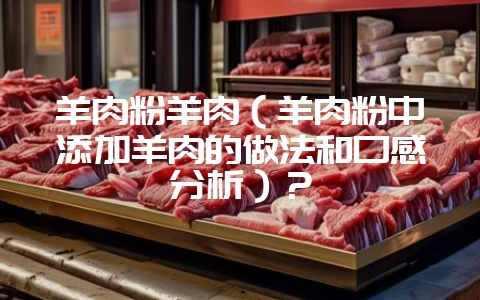 羊肉粉羊肉(羊肉粉中添加羊肉的做法和口感分析)?插图 羊肉粉羊肉(羊肉粉中添加羊肉的做法和口感分析)?插图