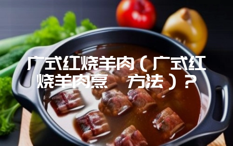 广式红烧羊肉(广式红烧羊肉烹饪方法)?-会东网