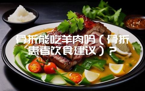 骨折能吃羊肉吗(骨折患者饮食建议)?-会东网